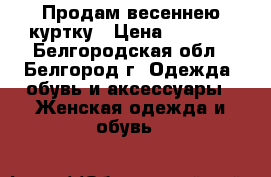 Продам весеннею куртку › Цена ­ 3 000 - Белгородская обл., Белгород г. Одежда, обувь и аксессуары » Женская одежда и обувь   